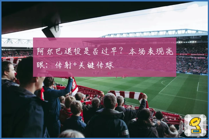 阿尔巴退役是否过早?本场表现亮眼:传射+关键传球
