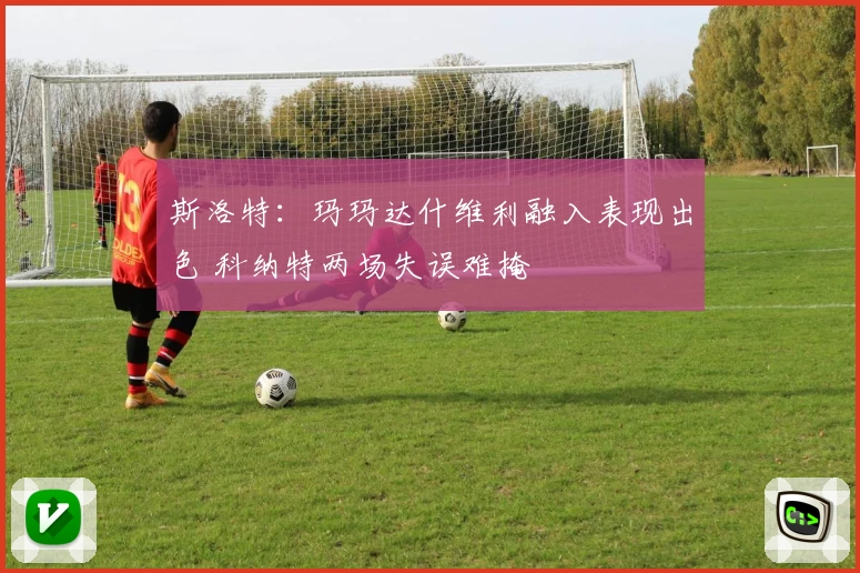 斯洛特：玛玛达什维利融入表现出色 科纳特两场失误难掩