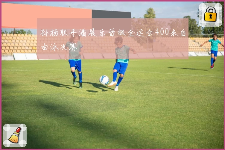 孙杨联手潘展乐晋级全运会400米自由泳决赛