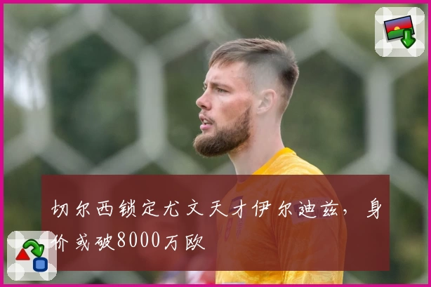 切尔西锁定尤文天才伊尔迪兹，身价或破8000万欧