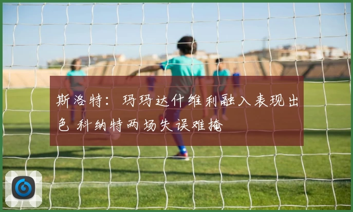 斯洛特：玛玛达什维利融入表现出色 科纳特两场失误难掩