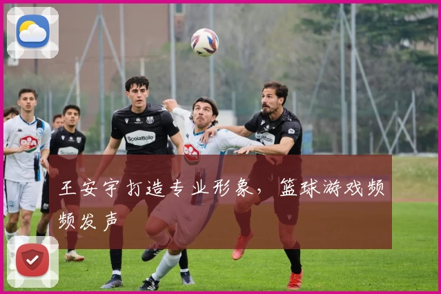 王安宇打造专业形象,篮球游戏频频发声