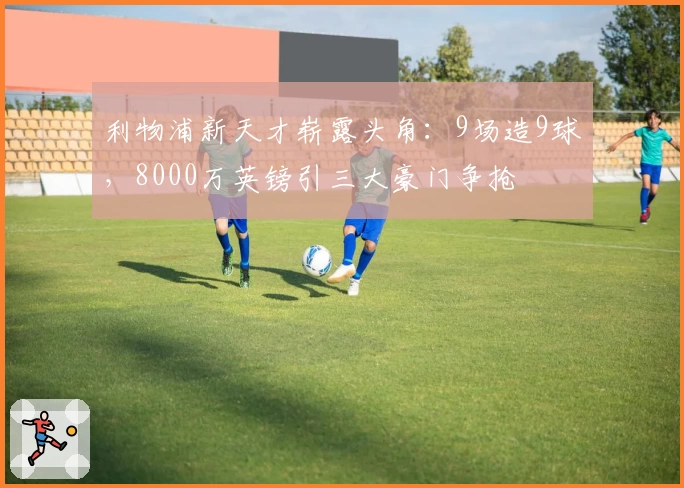 利物浦新天才崭露头角：9场造9球，8000万英镑引三大豪门争抢