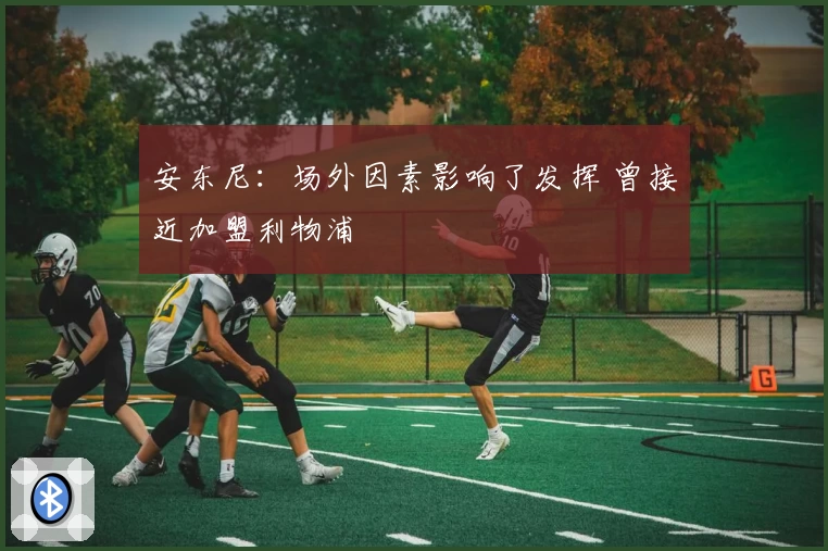 安东尼：场外因素影响了发挥 曾接近加盟利物浦