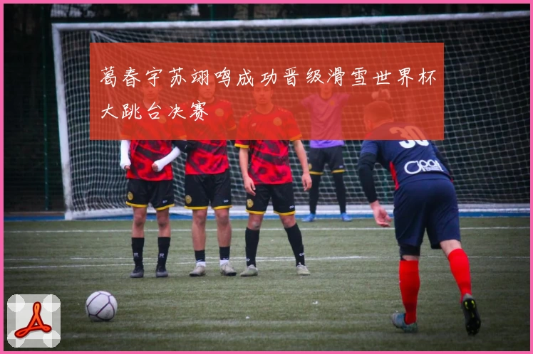 葛春宇苏翊鸣成功晋级滑雪世界杯大跳台决赛