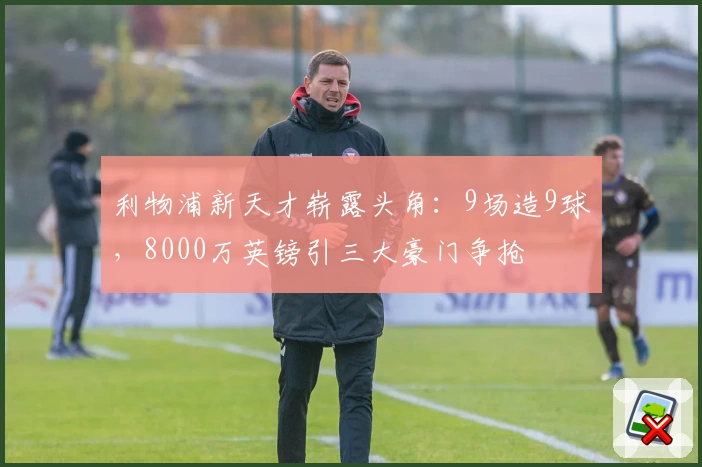 利物浦新天才崭露头角:9场造9球,8000万英镑引三大豪门争抢
