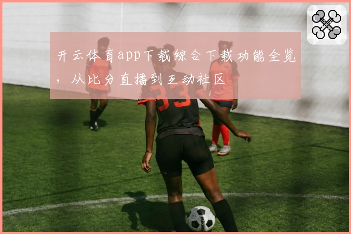 开云体育app下载综合下载功能全览，从比分直播到互动社区