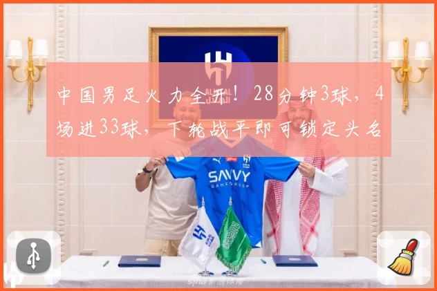 中国男足火力全开！28分钟3球，4场进33球，下轮战平即可锁定头名